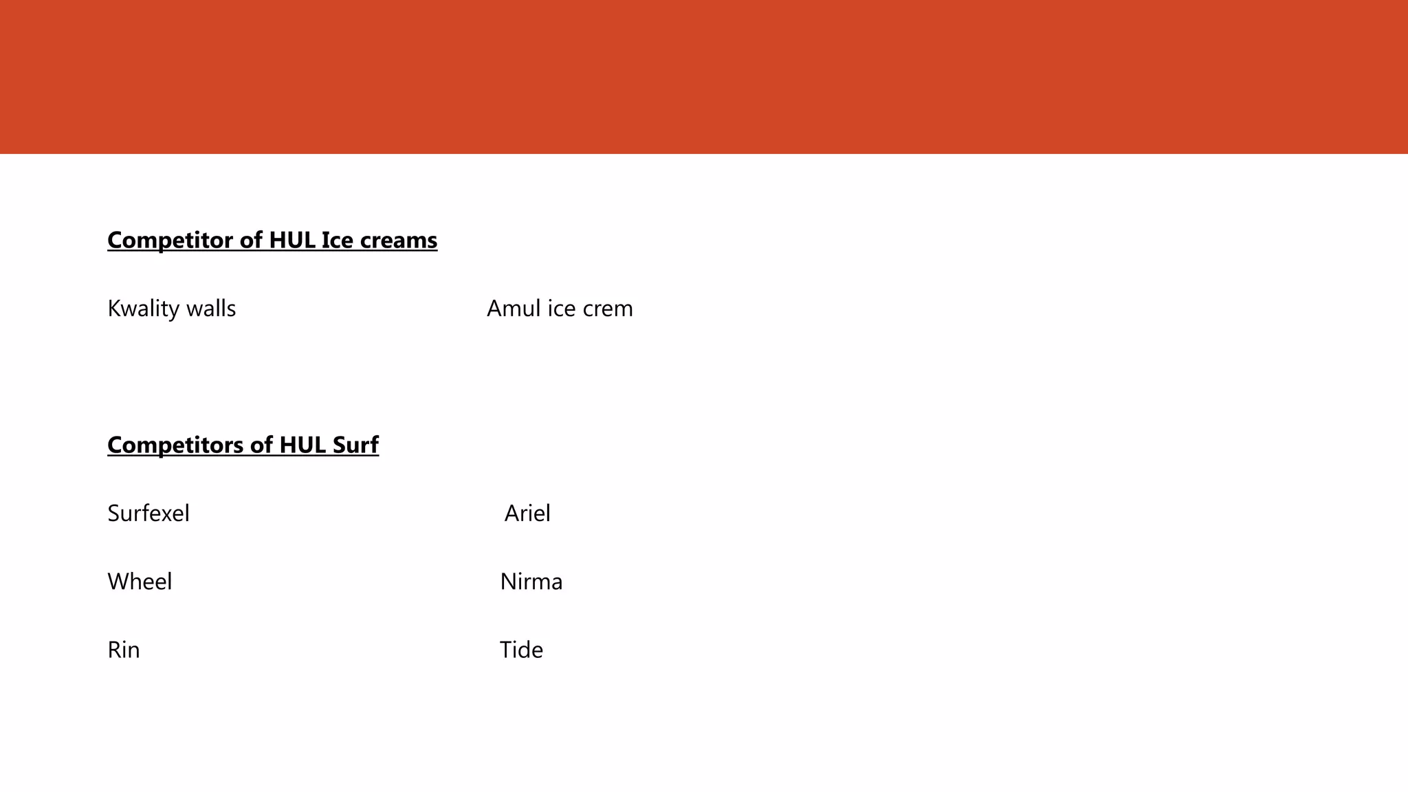 Competitor of HUL Ice creams

Kwality walls                  Amul ice crem




Competitors of HUL Surf

Surfexel                        Ariel

Wheel                           Nirma

Rin                             Tide
 