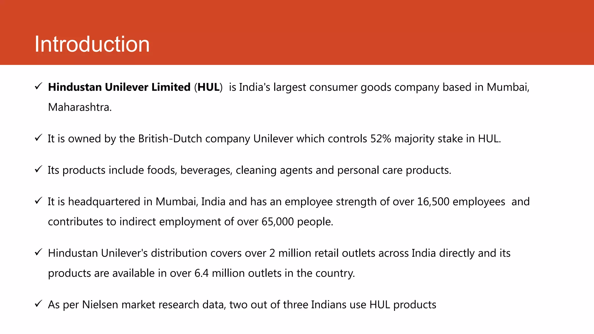 Introduction
 Hindustan Unilever Limited (HUL) is India's largest consumer goods company based in Mumbai,
  Maharashtra.

 It is owned by the British-Dutch company Unilever which controls 52% majority stake in HUL.

 Its products include foods, beverages, cleaning agents and personal care products.

 It is headquartered in Mumbai, India and has an employee strength of over 16,500 employees and
  contributes to indirect employment of over 65,000 people.

 Hindustan Unilever's distribution covers over 2 million retail outlets across India directly and its
  products are available in over 6.4 million outlets in the country.

 As per Nielsen market research data, two out of three Indians use HUL products
 