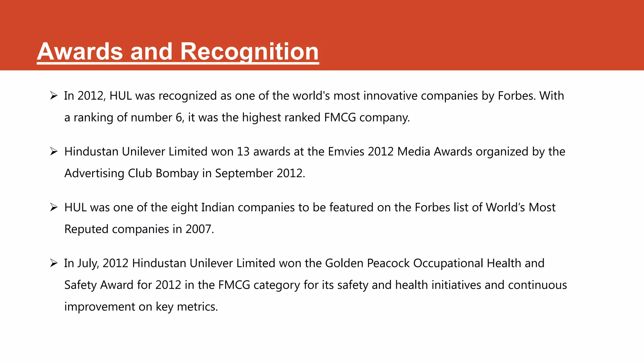 Awards and Recognition
 In 2012, HUL was recognized as one of the world's most innovative companies by Forbes. With
  a ranking of number 6, it was the highest ranked FMCG company.

 Hindustan Unilever Limited won 13 awards at the Emvies 2012 Media Awards organized by the
  Advertising Club Bombay in September 2012.

 HUL was one of the eight Indian companies to be featured on the Forbes list of World’s Most
  Reputed companies in 2007.

 In July, 2012 Hindustan Unilever Limited won the Golden Peacock Occupational Health and
  Safety Award for 2012 in the FMCG category for its safety and health initiatives and continuous
  improvement on key metrics.
 