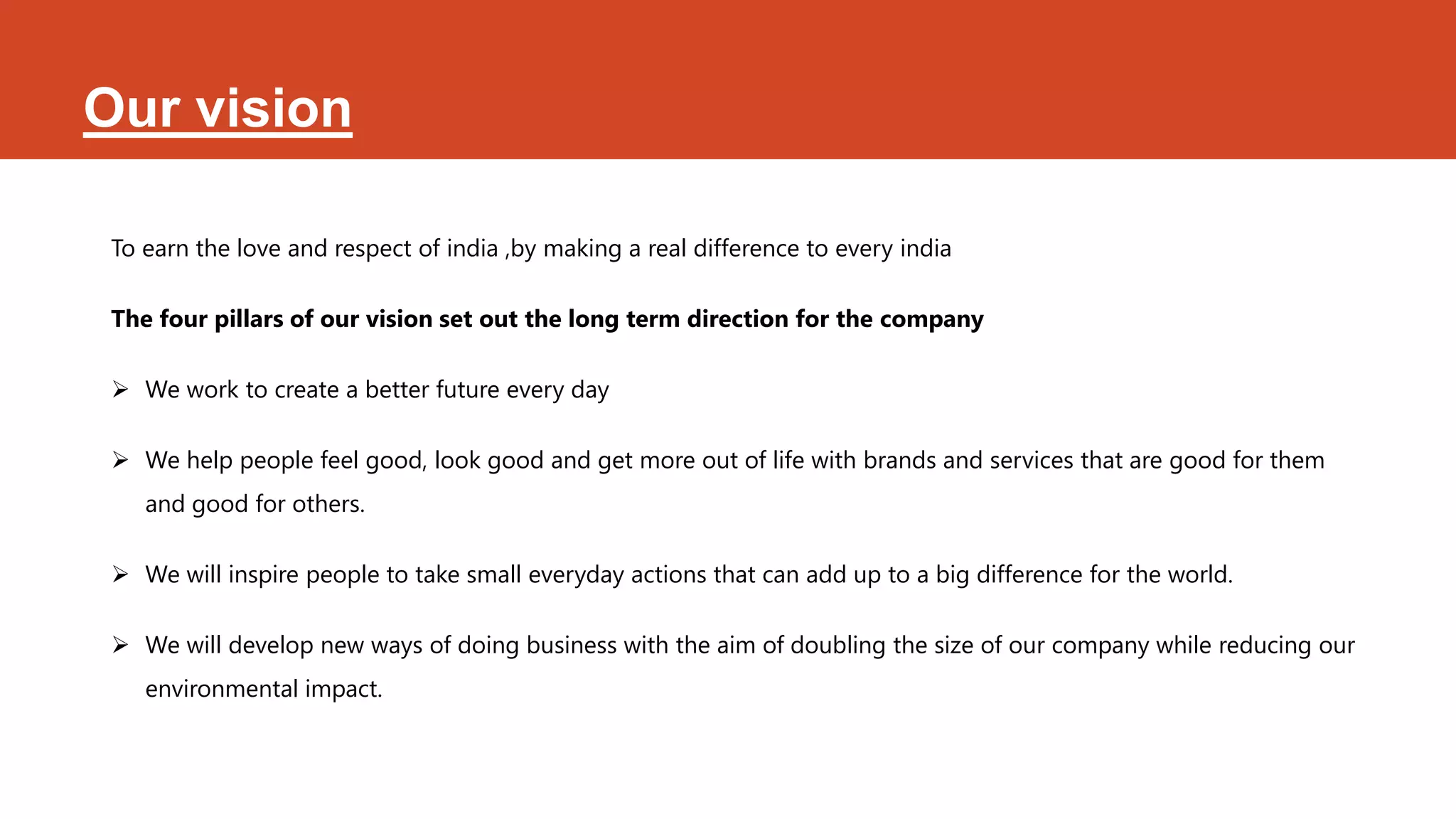 Our vision

 To earn the love and respect of india ,by making a real difference to every india

 The four pillars of our vision set out the long term direction for the company

  We work to create a better future every day

  We help people feel good, look good and get more out of life with brands and services that are good for them
    and good for others.

  We will inspire people to take small everyday actions that can add up to a big difference for the world.

  We will develop new ways of doing business with the aim of doubling the size of our company while reducing our
    environmental impact.
 