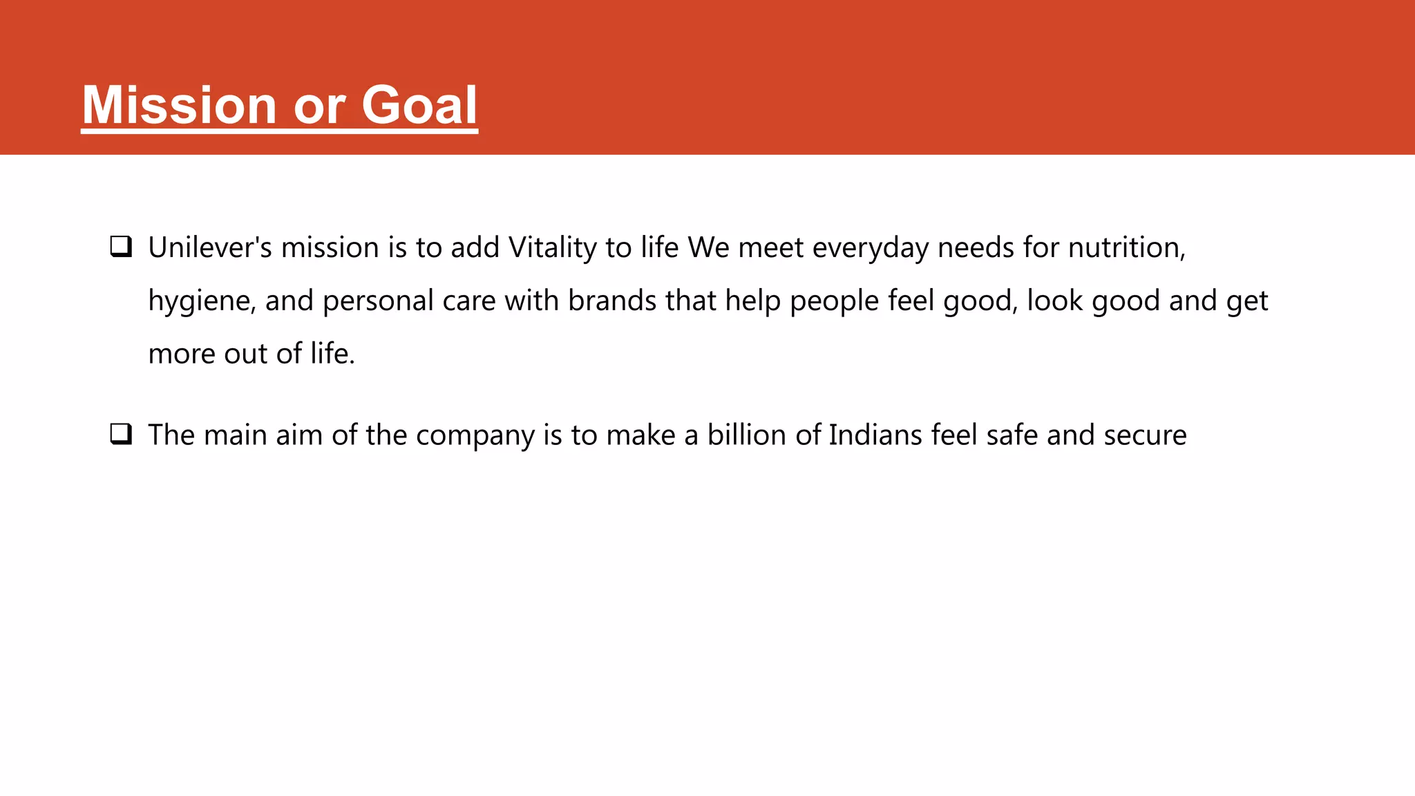 Mission or Goal

  Unilever's mission is to add Vitality to life We meet everyday needs for nutrition,
    hygiene, and personal care with brands that help people feel good, look good and get
    more out of life.

  The main aim of the company is to make a billion of Indians feel safe and secure
 
