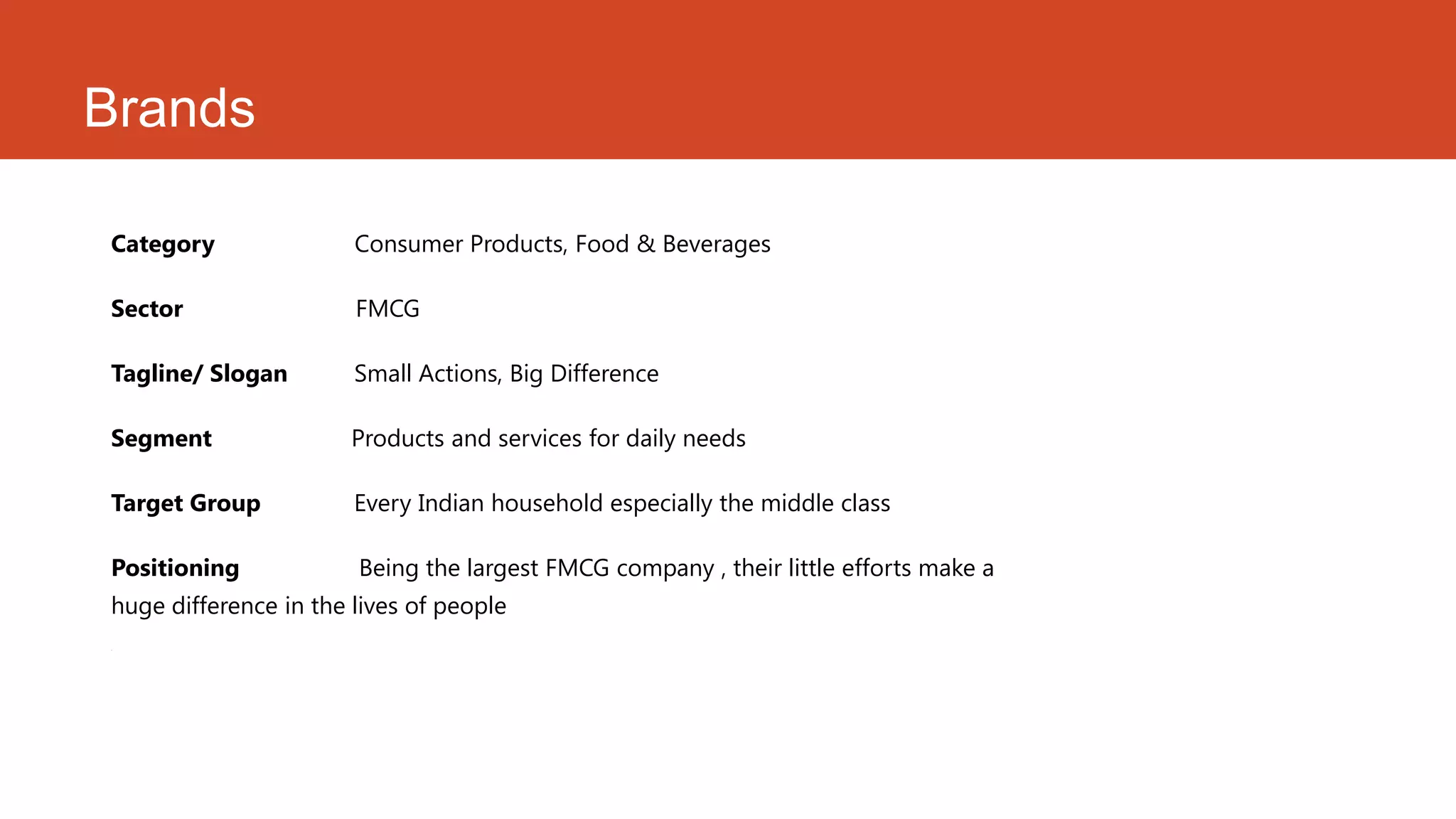 Brands

Category               Consumer Products, Food & Beverages

Sector                 FMCG

Tagline/ Slogan        Small Actions, Big Difference

Segment                Products and services for daily needs

Target Group           Every Indian household especially the middle class

Positioning            Being the largest FMCG company , their little efforts make a
huge difference in the lives of people
.
 