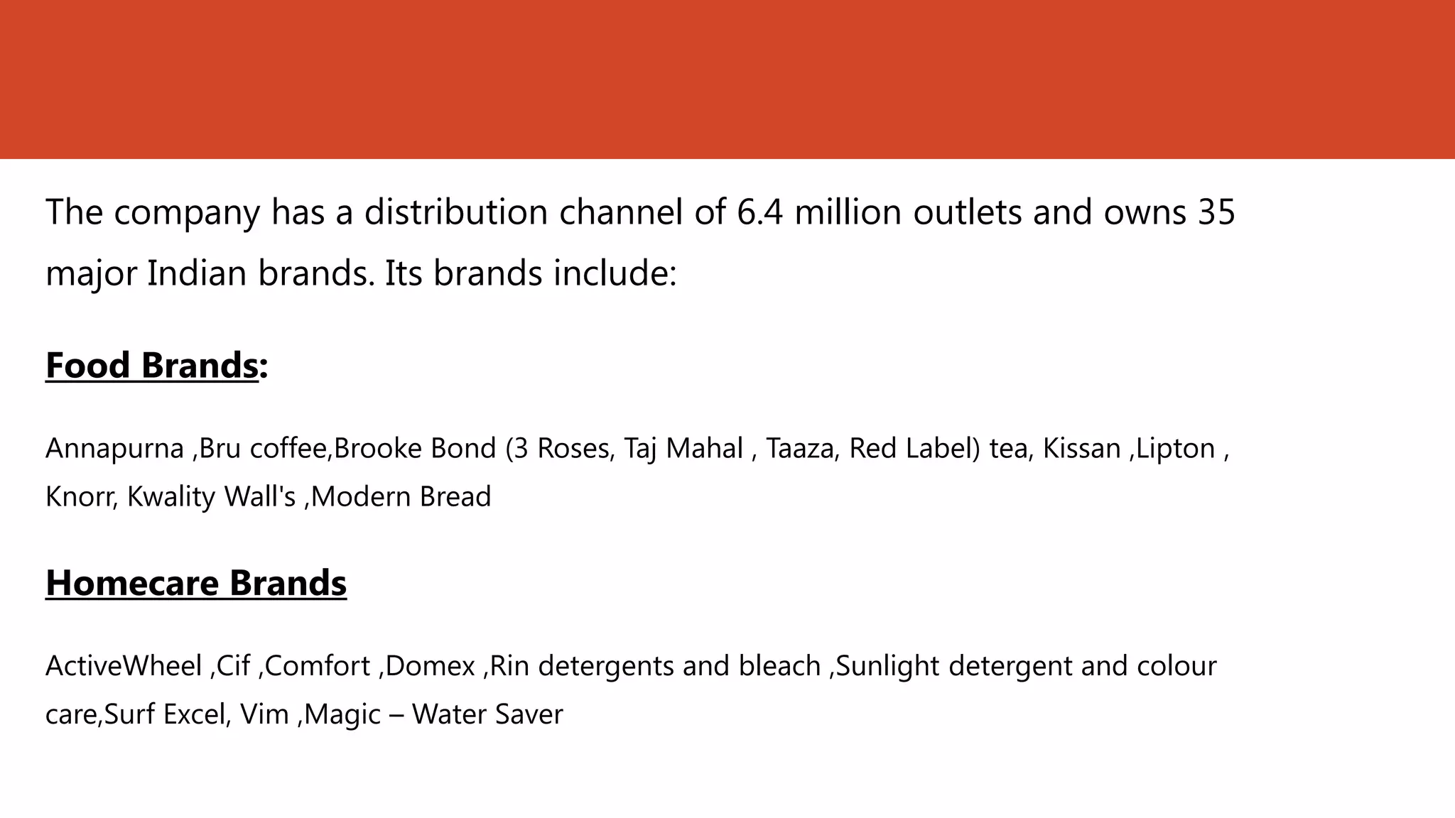 The company has a distribution channel of 6.4 million outlets and owns 35
major Indian brands. Its brands include:

Food Brands:

Annapurna ,Bru coffee,Brooke Bond (3 Roses, Taj Mahal , Taaza, Red Label) tea, Kissan ,Lipton ,
Knorr, Kwality Wall's ,Modern Bread


Homecare Brands

ActiveWheel ,Cif ,Comfort ,Domex ,Rin detergents and bleach ,Sunlight detergent and colour
care,Surf Excel, Vim ,Magic – Water Saver
 