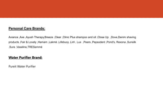 Personal Care Brands:

Aviance ,Axe ,Ayush Therapy,Breeze ,Clear ,Clinic Plus shampoo and oil ,Close Up ,Dove,Denim shaving
products ,Fair & Lovely ,Hamam ,Lakmé ,Lifebuoy ,Liril , Lux ,Pears ,Pepsodent ,Pond's, Rexona ,Sunsilk
,Sure ,Vaseline,TRESemmé


Water Purifier Brand:

Pureit Water Purifier
 