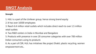 SWOT Analysis
Strength

1. HUL is a part of the Unilever group, hence strong brand equity
2. It has over 16500 employees
3. Reach 6.4 million retail outlets which includes direct reach to over 1.5 million
retail outlets
4. Two R&D centers in India in Mumbai and Bangalore
5. Products with presence in over 20 consumer categories with over 700 million
Indian consumers using its products
6. As a part of CSR, HUL has initiatives like project Shakti, plastic recycling, women
empowerment etc.,
 