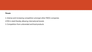 Threats


1. Intense and increasing competition amongst other FMCG companies
2.FDI in retail thereby allowing international brands
3. Competition from unbranded and local products
 