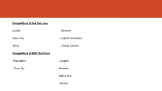 Competitors of hul hair care

Sunsilk                         Pantene

Clinic Plus                     Head & Shoulders

Dove                            L’Oreal, Garnier

Competitors of HUL Oral Care

Pepsodent                      Colgate

 Close Up                      Meswak

                               Dabur Red

                               Anchor
 