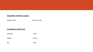 Competitor of HUL Ice creams

Kwality walls                  Amul ice crem




Competitors of HUL Surf

Surfexel                        Ariel

Wheel                           Nirma

Rin                             Tide
 