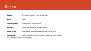 Brands

Category               Consumer Products, Food & Beverages

Sector                 FMCG

Tagline/ Slogan        Small Actions, Big Difference

Segment                Products and services for daily needs

Target Group           Every Indian household especially the middle class

Positioning            Being the largest FMCG company , their little efforts make a
huge difference in the lives of people
.
 