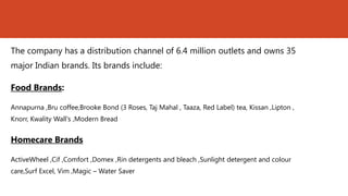 The company has a distribution channel of 6.4 million outlets and owns 35
major Indian brands. Its brands include:

Food Brands:

Annapurna ,Bru coffee,Brooke Bond (3 Roses, Taj Mahal , Taaza, Red Label) tea, Kissan ,Lipton ,
Knorr, Kwality Wall's ,Modern Bread


Homecare Brands

ActiveWheel ,Cif ,Comfort ,Domex ,Rin detergents and bleach ,Sunlight detergent and colour
care,Surf Excel, Vim ,Magic – Water Saver
 