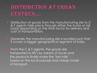 Distribution of goods from the manufacturing site to C & F agents take place through either the trucks or rail roads depending on the time factor for delivery and cost of transportation. Generally the manufacturing site is located such that it covers a bigger geographical segment of India. From the C & F agents, the goods are transported to RS’s by means of trucks and the products finally make the ‘last mile’ based on the local popular and cheap mode of transport. 