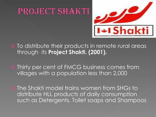 To distribute their products in remote rural areas through  its  Project Shakti. (2001). Thirty per cent of FMCG business comes from villages with a population less than 2,000 The Shakti model trains women from SHGs to distribute HLL products of daily consumption such as Detergents, Toilet soaps and Shampoos 