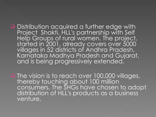 Distribution acquired a further edge with Project  Shakti, HLL's partnership with Self Help Groups of rural women. The project, started in 2001, already covers over 5000 villages in 52 districts of Andhra Pradesh, Karnataka Madhya Pradesh and Gujarat, and is being progressively extended. The vision is to reach over 100,000 villages, thereby touching about 100 million consumers. The SHGs have chosen to adopt distribution of HLL's products as a business venture, 