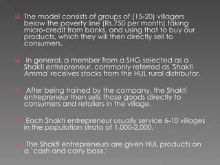 The model consists of groups of (15‐20) villagers below the poverty line (Rs.750 per month) taking micro‐credit from banks, and using that to buy our products, which they will then directly sell to consumers.  In general, a member from a SHG selected as a Shakti entrepreneur, commonly referred as 'Shakti Amma' receives stocks from the HUL rural distributor.  After being trained by the company, the Shakti entrepreneur then sells those goods directly to consumers and retailers in the village. Each Shakti entrepreneur usually service 6‐10 villages in the population strata of 1,000‐2,000.  The Shakti entrepreneurs are given HUL products on a `cash and carry basis.'  