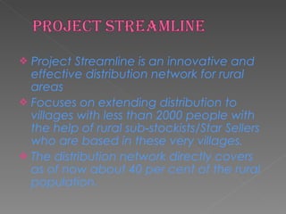 Project Streamline is an innovative and effective distribution network for rural areas  Focuses on extending distribution to  villages with less than 2000 people with the help of rural sub‐stockists/Star Sellers who are based in these very villages.  The distribution network directly covers as of now about 40 per cent of the rural population.  