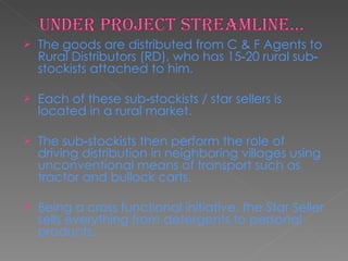 The goods are distributed from C & F Agents to Rural Distributors (RD), who has 15‐20 rural sub‐stockists attached to him. Each of these sub‐stockists / star sellers is located in a rural market.  The sub‐stockists then perform the role of driving distribution in neighboring villages using unconventional means of transport such as tractor and bullock carts.  Being a cross functional initiative, the Star Seller sells everything from detergents to personal products.  
