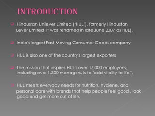 Hindustan Unilever Limited (‘HUL’), formerly Hindustan Lever Limited (it was renamed in late June 2007 as HUL). India's largest Fast Moving Consumer Goods company HUL is also one of the country's largest exporters The mission that inspires HUL's over 15,000 employees, including over 1,300 managers, is to "add vitality to life”. HUL meets everyday needs for nutrition, hygiene, and personal care with brands that help people feel good , look good and get more out of life. 