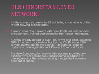 It is the company's arm in the Direct Selling channel, one of the fastest growing in India today. It already has about several lakh consultants ‐ all independent entrepreneurs, trained and guided by HLN's expert managers.  HLN has already spread to over 1500 towns and cities, covering 80% of the urban population, backed by 42 offices and 240 service  centres across the country. It presents a range of customized offerings in Home & Personal Care and Foods.  The New Compensation plan for HLN partners provides new exciting ways of earning substantial income in addition to offering rewards like revenue sharing through the innovative concept of “pools”  