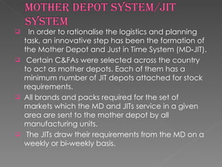 In order to rationalise the logistics and planning task, an innovative step has been the formation of the Mother Depot and Just in Time System (MD‐JIT). Certain C&FAs were selected across the country to act as mother depots. Each of them has a minimum number of JIT depots attached for stock requirements.  All brands and packs required for the set of markets which the MD and JITs service in a given area are sent to the mother depot by all manufacturing units. The JITs draw their requirements from the MD on a weekly or bi‐weekly basis.  
