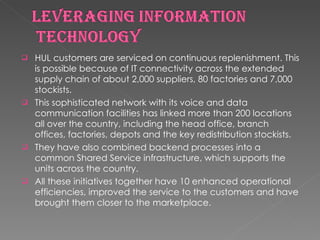 HUL customers are serviced on continuous replenishment. This is possible because of IT connectivity across the extended supply chain of about 2,000 suppliers, 80 factories and 7,000 stockists.  This sophisticated network with its voice and data communication facilities has linked more than 200 locations all over the country, including the head office, branch offices, factories, depots and the key redistribution stockists.  They have also combined backend processes into a common Shared Service infrastructure, which supports the units across the country.  All these initiatives together have 10 enhanced operational efficiencies, improved the service to the customers and have brought them closer to the marketplace.  