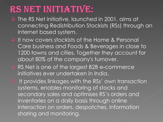 The RS Net initiative, launched in 2001, aims at connecting Redistribution Stockists (RSs) through an internet based system.  It now covers stockists of the Home & Personal Care business and Foods & Beverages in close to 1200 towns and cities. Together they account for about 80% of the company's turnover.  RS Net is one of the largest B2B e‐commerce initiatives ever undertaken in India. It provides linkages with the RSs’ own transaction systems, enables monitoring of stocks and secondary sales and optimises RS’s orders and inventories on a daily basis through online interaction on orders, despatches, information sharing and monitoring.  