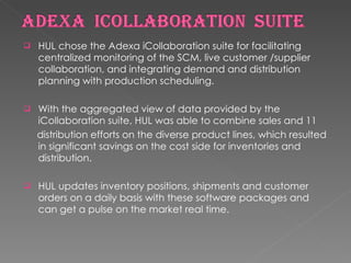 HUL chose the Adexa iCollaboration suite for facilitating centralized monitoring of the SCM, live customer /supplier collaboration, and integrating demand and distribution planning with production scheduling.  With the aggregated view of data provided by the iCollaboration suite, HUL was able to combine sales and 11  distribution efforts on the diverse product lines, which resulted in significant savings on the cost side for inventories and distribution.  HUL updates inventory positions, shipments and customer orders on a daily basis with these software packages and can get a pulse on the market real time.  