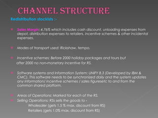 Redistribution stockists :- Sales Margin : 4.76% which includes cash discount, unloading expenses from depot, distribution expenses to retailers, incentive schemes & other incidental expenses. Modes of transport used: Rickshaw, tempo. Incentive schemes: Before 2000 holiday packages and tours but after 2000 no non‐monetary incentive for RS. Software systems and Information System: UNIFY 8.3 (Developed by IBM & CMC). This software needs to be synchronized daily and the system updates any information/ incentive schemes / sales figuresetc to and from the common shared platform. Areas of Operations: Marked for each of the RS. Selling Operations: RSs sells the goods to ‐ Wholesaler (gets 1.5 % max. discount from RS)  Retailers (gets 1.0% max. discount from RS)  