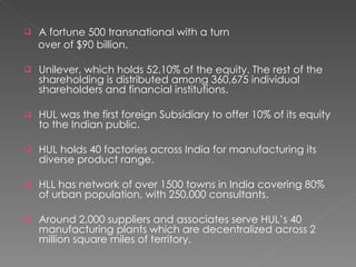 A fortune 500 transnational with a turn over of $90 billion. Unilever, which holds 52.10% of the equity. The rest of the shareholding is distributed among 360,675 individual shareholders and financial institutions.  HUL was the first foreign Subsidiary to offer 10% of its equity to the Indian public. HUL holds 40 factories across India for manufacturing its diverse product range. HLL has network of over 1500 towns in India covering 80% of urban population, with 250,000 consultants. Around 2,000 suppliers and associates serve HUL’s 40 manufacturing plants which are decentralized across 2 million square miles of territory.  