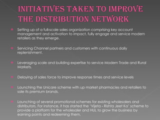 Setting up of a full‐scale sales organization comprising key account management and activation to impact, fully engage and service modern retailers as they emerge. Servicing Channel partners and customers with continuous daily replenishment. Leveraging scale and building expertise to service Modern Trade and Rural Markets. Delaying of sales force to improve response times and service levels Launching the Unicare scheme with up market pharmacies and retailers to sale its premium brands. Launching of several promotional schemes for existing wholesalers and distributors. For instance, it has started the ‘Vijeta ‐ Rishta Jeet Ka’ scheme to provide a platform for the wholesaler and HUL to grow the business by earning points and redeeming them.  