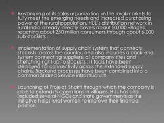 Revamping of its sales organization  in the rural markets to fully meet the emerging needs and increased purchasing power of the rural population. HUL’s distribution network in rural India already directly covers about 50,000 villages, reaching about 250 million consumers through about 6,000 sub stockists .  Implementation of supply chain system that connects stockists  across the country, and also includes a back‐end system connecting suppliers, all company sites and stretching right up to stockists . IT tools have been deployed for connectivity across the extended supply chains. Backend processes have been combined into a common Shared Service infrastructure.  Launching of Project  Shakti through which the company is able to extend its operations in villages. HUL has also included several NGOs and state governments as the initiative helps rural women to improve their financial position.  