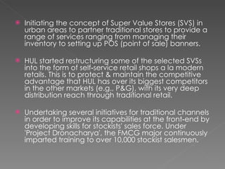 Initiating the concept of Super Value Stores (SVS) in urban areas to partner traditional stores to provide a range of services ranging from managing their inventory to setting up POS (point of sale) banners.  HUL started restructuring some of the selected SVSs into the form of self‐service retail shops a la modern retails. This is to protect & maintain the competitive advantage that HUL has over its biggest competitors in the other markets (e.g., P&G), with its very deep distribution reach through traditional retail.  Undertaking several initiatives for traditional channels in order to improve its capabilities at the front‐end by developing skills for stockists' sales force. Under 'Project Dronacharya', the FMCG major continuously imparted training to over 10,000 stockist salesmen.  