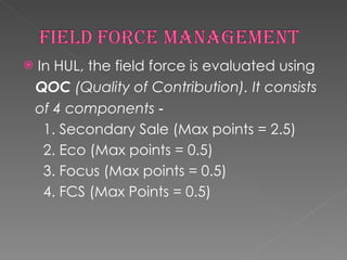 In HUL, the field force is evaluated using QOC  (Quality of Contribution). It consists of 4 components  ‐ 1. Secondary Sale (Max points = 2.5) 2. Eco (Max points = 0.5) 3. Focus (Max points = 0.5) 4. FCS (Max Points = 0.5) 