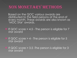 Based on the QOC various awards are distributed to the field persons at the end of every month. These awards are also known as ‘MOC Star’ awards. lf QOC score > 4.5 - The person is eligible for 7 star award If QOC score > 4 - The person is eligible for 5 star award If QOC score > 3.5 -The person is eligible for 3 star award 