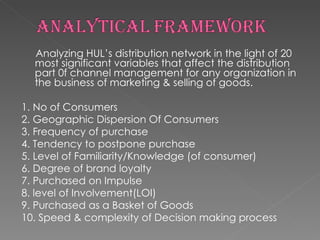 Analyzing HUL’s distribution network in the light of 20 most significant variables that affect the distribution part 0f channel management for any organization in the business of marketing & selling of goods. 1. No of Consumers 2. Geographic Dispersion Of Consumers 3. Frequency of purchase 4. Tendency to postpone purchase 5. Level of Familiarity/Knowledge (of consumer) 6. Degree of brand loyalty 7. Purchased on Impulse 8. level of Involvement(LOI) 9. Purchased as a Basket of Goods 10. Speed & complexity of Decision making process 