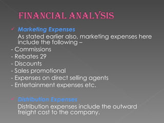 Marketing Expenses As stated earlier also, marketing expenses here include the following – - Commissions - Rebates 29 - Discounts - Sales promotional - Expenses on direct selling agents - Entertainment expenses etc. Distribution Expenses Distribution expenses include the outward freight cost to the company. 