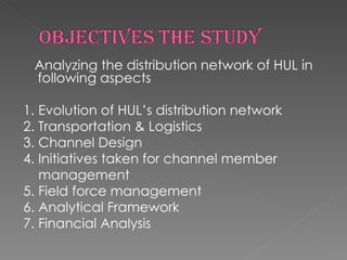 Analyzing the distribution network of HUL in following aspects 1. Evolution of HUL’s distribution network 2. Transportation & Logistics 3. Channel Design 4. Initiatives taken for channel member  management 5. Field force management 6. Analytical Framework 7. Financial Analysis 