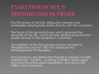 The first phase of the HUL distribution network had wholesalers placing bulk orders directly with the company. The focus of the second phase, which spanned the decades of the 40s, was to provide desired products and quality service to the company's customers. The highlight of the third phase was the concept of "Redistribution Stockist" (RS) who replaced the RWs(Registered Wholesalers). HUL's products, are distributed through a network of 4,000 redistribution  stockists , covering 6.3 million retail outlets reaching the entire urban population, and about 250 million rural consumers.  