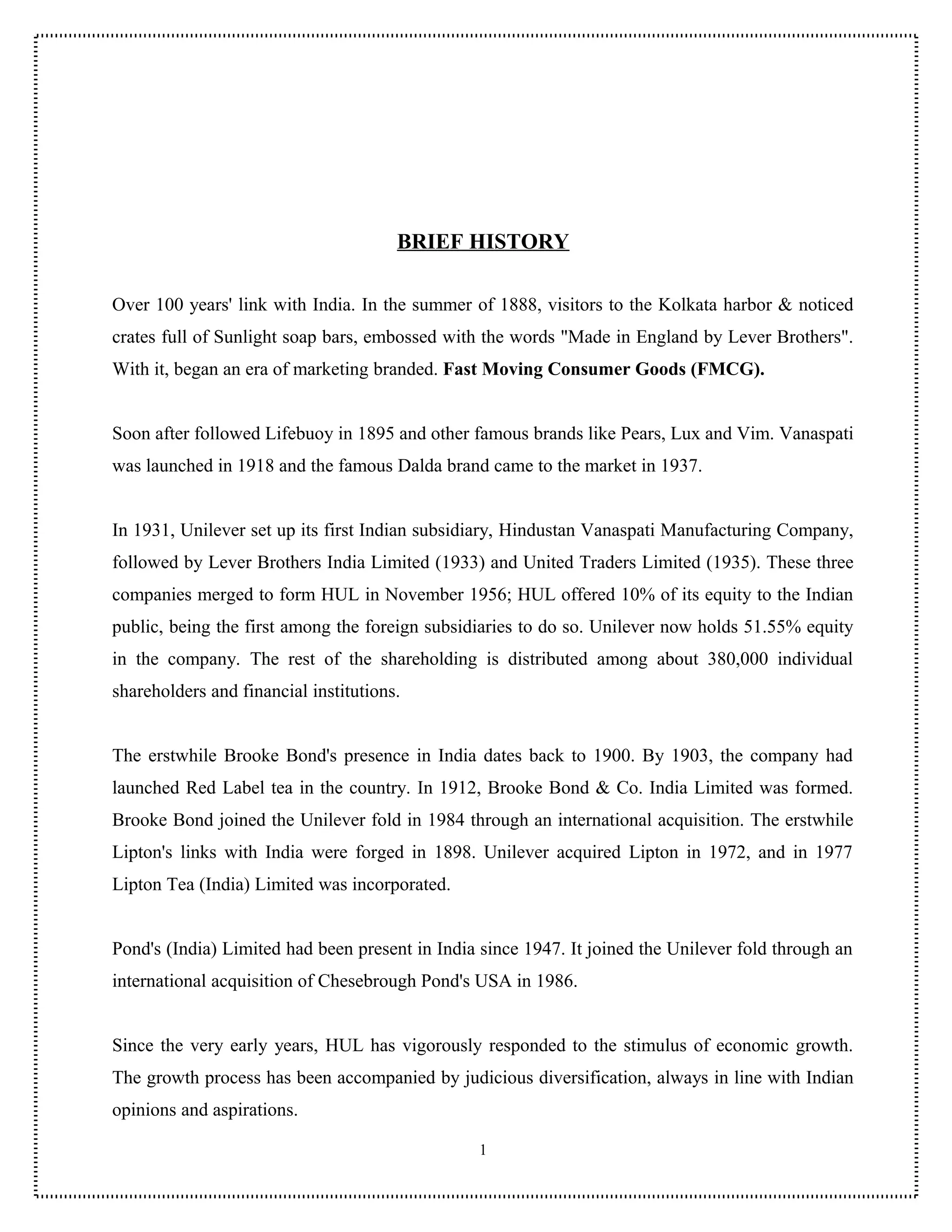 BRIEF HISTORY

Over 100 years' link with India. In the summer of 1888, visitors to the Kolkata harbor & noticed
crates full of Sunlight soap bars, embossed with the words "Made in England by Lever Brothers".
With it, began an era of marketing branded. Fast Moving Consumer Goods (FMCG).


Soon after followed Lifebuoy in 1895 and other famous brands like Pears, Lux and Vim. Vanaspati
was launched in 1918 and the famous Dalda brand came to the market in 1937.


In 1931, Unilever set up its first Indian subsidiary, Hindustan Vanaspati Manufacturing Company,
followed by Lever Brothers India Limited (1933) and United Traders Limited (1935). These three
companies merged to form HUL in November 1956; HUL offered 10% of its equity to the Indian
public, being the first among the foreign subsidiaries to do so. Unilever now holds 51.55% equity
in the company. The rest of the shareholding is distributed among about 380,000 individual
shareholders and financial institutions.


The erstwhile Brooke Bond's presence in India dates back to 1900. By 1903, the company had
launched Red Label tea in the country. In 1912, Brooke Bond & Co. India Limited was formed.
Brooke Bond joined the Unilever fold in 1984 through an international acquisition. The erstwhile
Lipton's links with India were forged in 1898. Unilever acquired Lipton in 1972, and in 1977
Lipton Tea (India) Limited was incorporated.


Pond's (India) Limited had been present in India since 1947. It joined the Unilever fold through an
international acquisition of Chesebrough Pond's USA in 1986.


Since the very early years, HUL has vigorously responded to the stimulus of economic growth.
The growth process has been accompanied by judicious diversification, always in line with Indian
opinions and aspirations.

                                                 1
 