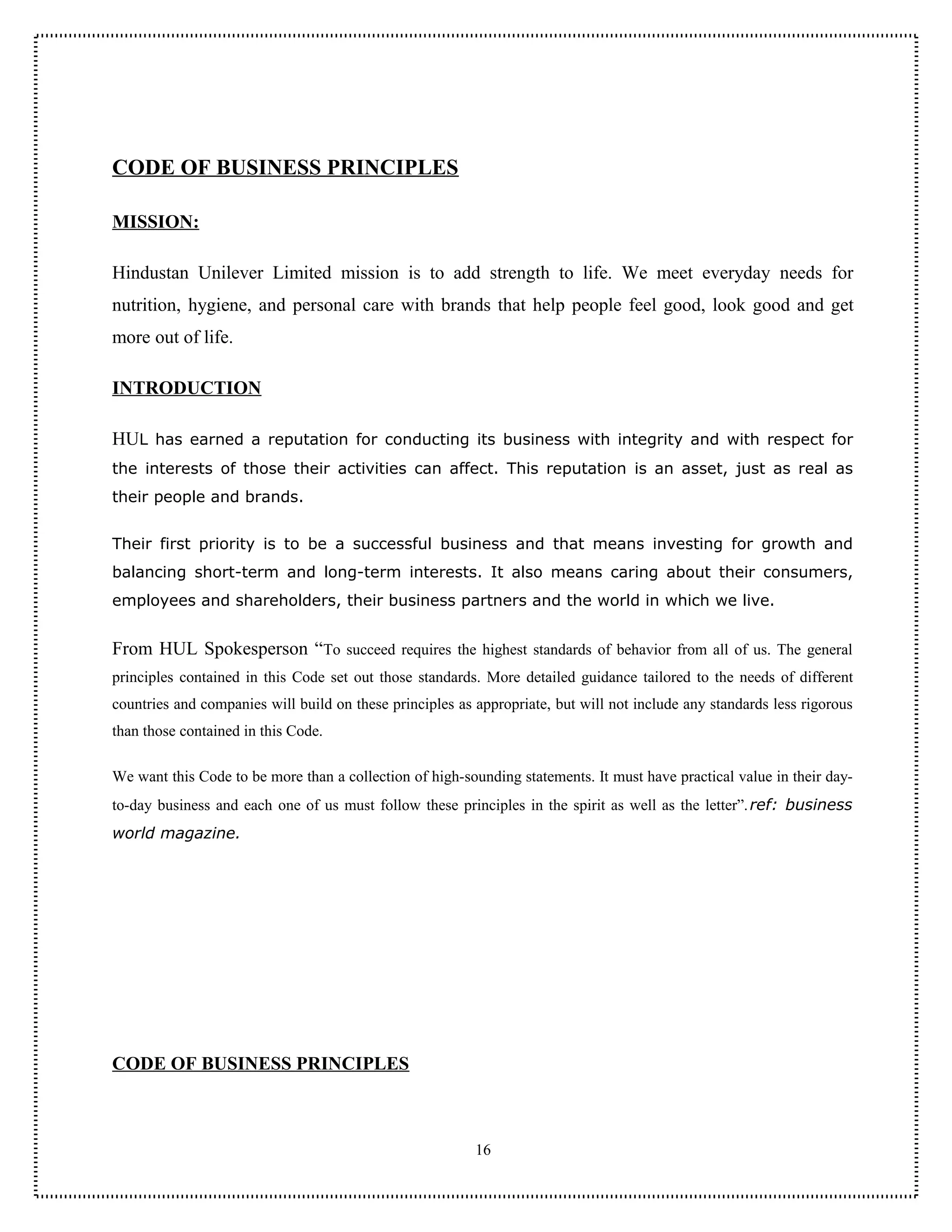 CODE OF BUSINESS PRINCIPLES

MISSION:

Hindustan Unilever Limited mission is to add strength to life. We meet everyday needs for
nutrition, hygiene, and personal care with brands that help people feel good, look good and get
more out of life.

INTRODUCTION

HUL has earned a reputation for conducting its business with integrity and with respect for
the interests of those their activities can affect. This reputation is an asset, just as real as
their people and brands.


Their first priority is to be a successful business and that means investing for growth and
balancing short-term and long-term interests. It also means caring about their consumers,
employees and shareholders, their business partners and the world in which we live.


From HUL Spokesperson “To succeed requires the highest standards of behavior from all of us. The general
principles contained in this Code set out those standards. More detailed guidance tailored to the needs of different
countries and companies will build on these principles as appropriate, but will not include any standards less rigorous
than those contained in this Code.

We want this Code to be more than a collection of high-sounding statements. It must have practical value in their day-
to-day business and each one of us must follow these principles in the spirit as well as the letter”. ref: business
world magazine.




CODE OF BUSINESS PRINCIPLES



                                                          16
 