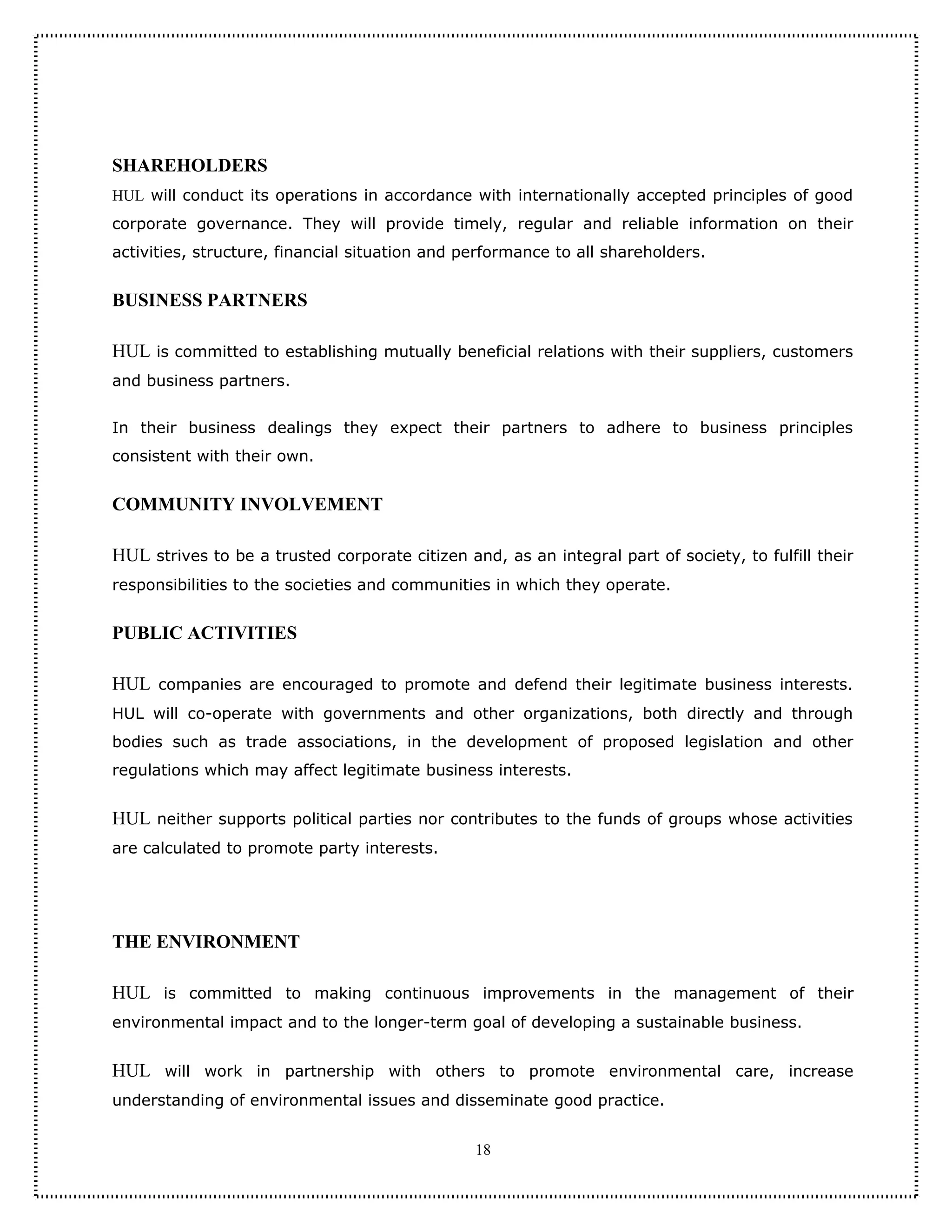 SHAREHOLDERS
HUL will conduct its operations in accordance with internationally accepted principles of good
corporate governance. They will provide timely, regular and reliable information on their
activities, structure, financial situation and performance to all shareholders.


BUSINESS PARTNERS

HUL is committed to establishing mutually beneficial relations with their suppliers, customers
and business partners.


In their business dealings they expect their partners to adhere to business principles
consistent with their own.


COMMUNITY INVOLVEMENT

HUL strives to be a trusted corporate citizen and, as an integral part of society, to fulfill their
responsibilities to the societies and communities in which they operate.


PUBLIC ACTIVITIES

HUL companies are encouraged to promote and defend their legitimate business interests.
HUL will co-operate with governments and other organizations, both directly and through
bodies such as trade associations, in the development of proposed legislation and other
regulations which may affect legitimate business interests.


HUL neither supports political parties nor contributes to the funds of groups whose activities
are calculated to promote party interests.




THE ENVIRONMENT

HUL is committed to making continuous improvements in the management of their
environmental impact and to the longer-term goal of developing a sustainable business.


HUL will work in partnership with others to promote environmental care, increase
understanding of environmental issues and disseminate good practice.


                                                18
 