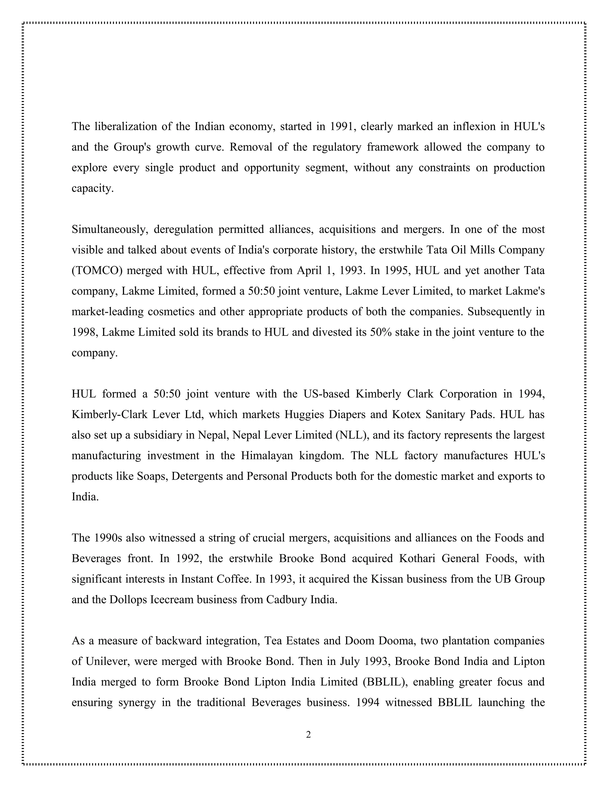 The liberalization of the Indian economy, started in 1991, clearly marked an inflexion in HUL's
and the Group's growth curve. Removal of the regulatory framework allowed the company to
explore every single product and opportunity segment, without any constraints on production
capacity.


Simultaneously, deregulation permitted alliances, acquisitions and mergers. In one of the most
visible and talked about events of India's corporate history, the erstwhile Tata Oil Mills Company
(TOMCO) merged with HUL, effective from April 1, 1993. In 1995, HUL and yet another Tata
company, Lakme Limited, formed a 50:50 joint venture, Lakme Lever Limited, to market Lakme's
market-leading cosmetics and other appropriate products of both the companies. Subsequently in
1998, Lakme Limited sold its brands to HUL and divested its 50% stake in the joint venture to the
company.


HUL formed a 50:50 joint venture with the US-based Kimberly Clark Corporation in 1994,
Kimberly-Clark Lever Ltd, which markets Huggies Diapers and Kotex Sanitary Pads. HUL has
also set up a subsidiary in Nepal, Nepal Lever Limited (NLL), and its factory represents the largest
manufacturing investment in the Himalayan kingdom. The NLL factory manufactures HUL's
products like Soaps, Detergents and Personal Products both for the domestic market and exports to
India.


The 1990s also witnessed a string of crucial mergers, acquisitions and alliances on the Foods and
Beverages front. In 1992, the erstwhile Brooke Bond acquired Kothari General Foods, with
significant interests in Instant Coffee. In 1993, it acquired the Kissan business from the UB Group
and the Dollops Icecream business from Cadbury India.


As a measure of backward integration, Tea Estates and Doom Dooma, two plantation companies
of Unilever, were merged with Brooke Bond. Then in July 1993, Brooke Bond India and Lipton
India merged to form Brooke Bond Lipton India Limited (BBLIL), enabling greater focus and
ensuring synergy in the traditional Beverages business. 1994 witnessed BBLIL launching the

                                                 2
 