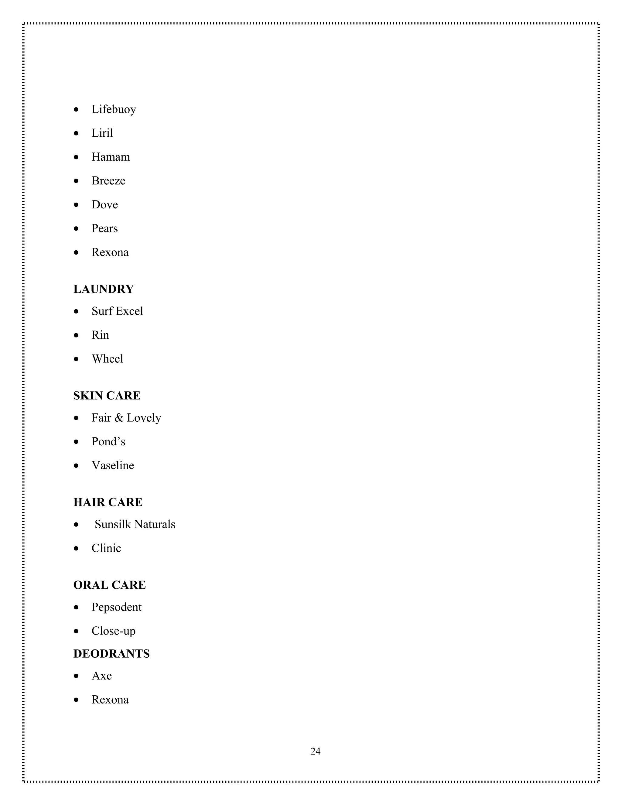 •   Lifebuoy
•   Liril
•   Hamam
•   Breeze
•   Dove
•   Pears
•   Rexona


LAUNDRY
•   Surf Excel
•   Rin
•   Wheel


SKIN CARE
•   Fair & Lovely
•   Pond’s
•   Vaseline


HAIR CARE
•   Sunsilk Naturals
•   Clinic


ORAL CARE
•   Pepsodent
•   Close-up
DEODRANTS
•   Axe
•   Rexona



                       24
 