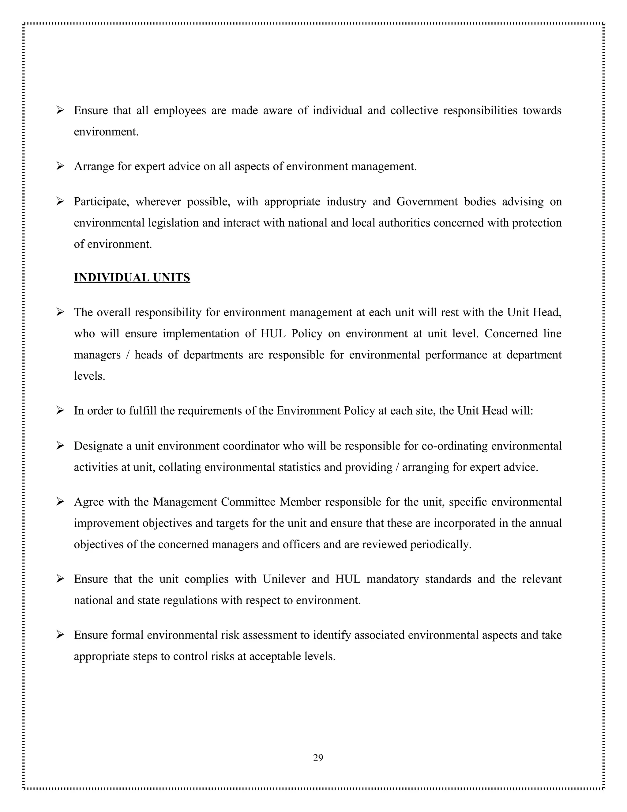 Ensure that all employees are made aware of individual and collective responsibilities towards
   environment.

 Arrange for expert advice on all aspects of environment management.

 Participate, wherever possible, with appropriate industry and Government bodies advising on
   environmental legislation and interact with national and local authorities concerned with protection
   of environment.

   INDIVIDUAL UNITS

 The overall responsibility for environment management at each unit will rest with the Unit Head,
   who will ensure implementation of HUL Policy on environment at unit level. Concerned line
   managers / heads of departments are responsible for environmental performance at department
   levels.

 In order to fulfill the requirements of the Environment Policy at each site, the Unit Head will:

 Designate a unit environment coordinator who will be responsible for co-ordinating environmental
   activities at unit, collating environmental statistics and providing / arranging for expert advice.

 Agree with the Management Committee Member responsible for the unit, specific environmental
   improvement objectives and targets for the unit and ensure that these are incorporated in the annual
   objectives of the concerned managers and officers and are reviewed periodically.

 Ensure that the unit complies with Unilever and HUL mandatory standards and the relevant
   national and state regulations with respect to environment.

 Ensure formal environmental risk assessment to identify associated environmental aspects and take
   appropriate steps to control risks at acceptable levels.




                                                      29
 