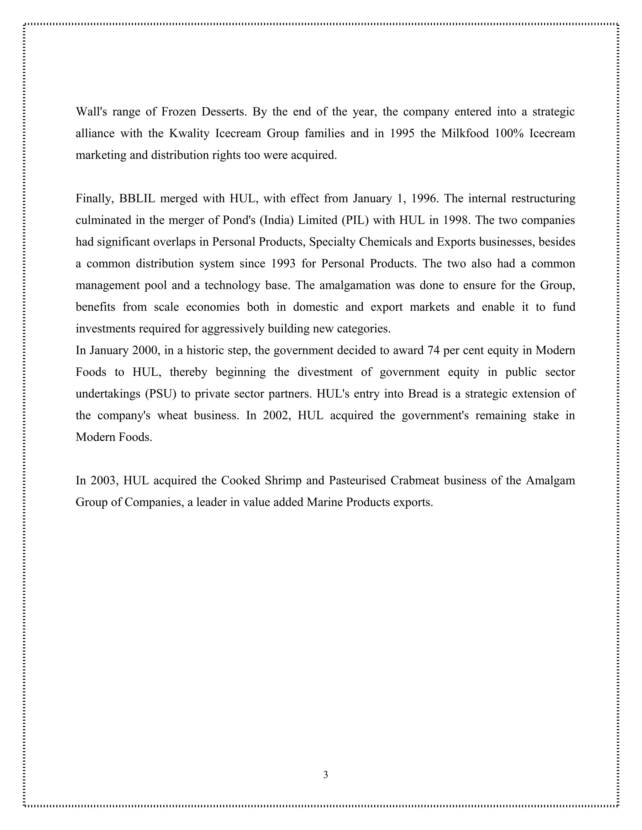 Wall's range of Frozen Desserts. By the end of the year, the company entered into a strategic
alliance with the Kwality Icecream Group families and in 1995 the Milkfood 100% Icecream
marketing and distribution rights too were acquired.


Finally, BBLIL merged with HUL, with effect from January 1, 1996. The internal restructuring
culminated in the merger of Pond's (India) Limited (PIL) with HUL in 1998. The two companies
had significant overlaps in Personal Products, Specialty Chemicals and Exports businesses, besides
a common distribution system since 1993 for Personal Products. The two also had a common
management pool and a technology base. The amalgamation was done to ensure for the Group,
benefits from scale economies both in domestic and export markets and enable it to fund
investments required for aggressively building new categories.
In January 2000, in a historic step, the government decided to award 74 per cent equity in Modern
Foods to HUL, thereby beginning the divestment of government equity in public sector
undertakings (PSU) to private sector partners. HUL's entry into Bread is a strategic extension of
the company's wheat business. In 2002, HUL acquired the government's remaining stake in
Modern Foods.


In 2003, HUL acquired the Cooked Shrimp and Pasteurised Crabmeat business of the Amalgam
Group of Companies, a leader in value added Marine Products exports.




                                                 3
 