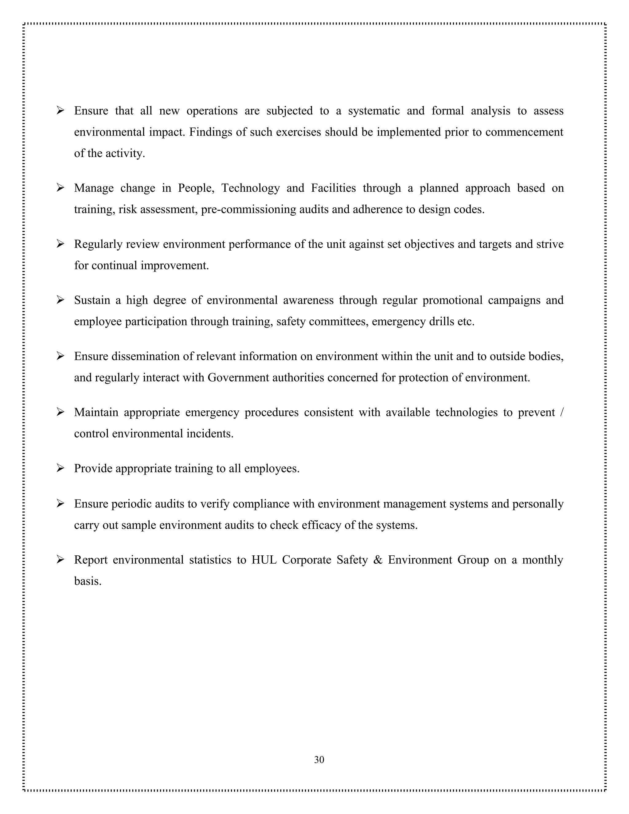  Ensure that all new operations are subjected to a systematic and formal analysis to assess
   environmental impact. Findings of such exercises should be implemented prior to commencement
   of the activity.

 Manage change in People, Technology and Facilities through a planned approach based on
   training, risk assessment, pre-commissioning audits and adherence to design codes.

 Regularly review environment performance of the unit against set objectives and targets and strive
   for continual improvement.

 Sustain a high degree of environmental awareness through regular promotional campaigns and
   employee participation through training, safety committees, emergency drills etc.

 Ensure dissemination of relevant information on environment within the unit and to outside bodies,
   and regularly interact with Government authorities concerned for protection of environment.

 Maintain appropriate emergency procedures consistent with available technologies to prevent /
   control environmental incidents.

 Provide appropriate training to all employees.

 Ensure periodic audits to verify compliance with environment management systems and personally
   carry out sample environment audits to check efficacy of the systems.

 Report environmental statistics to HUL Corporate Safety & Environment Group on a monthly
   basis.




                                                   30
 