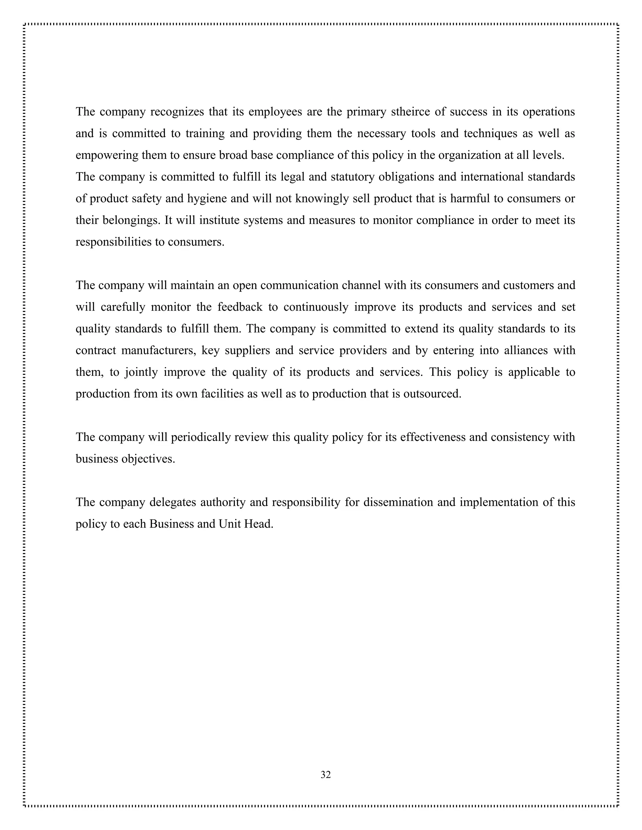 The company recognizes that its employees are the primary stheirce of success in its operations
and is committed to training and providing them the necessary tools and techniques as well as
empowering them to ensure broad base compliance of this policy in the organization at all levels.
The company is committed to fulfill its legal and statutory obligations and international standards
of product safety and hygiene and will not knowingly sell product that is harmful to consumers or
their belongings. It will institute systems and measures to monitor compliance in order to meet its
responsibilities to consumers.


The company will maintain an open communication channel with its consumers and customers and
will carefully monitor the feedback to continuously improve its products and services and set
quality standards to fulfill them. The company is committed to extend its quality standards to its
contract manufacturers, key suppliers and service providers and by entering into alliances with
them, to jointly improve the quality of its products and services. This policy is applicable to
production from its own facilities as well as to production that is outsourced.


The company will periodically review this quality policy for its effectiveness and consistency with
business objectives.


The company delegates authority and responsibility for dissemination and implementation of this
policy to each Business and Unit Head.




                                                  32
 