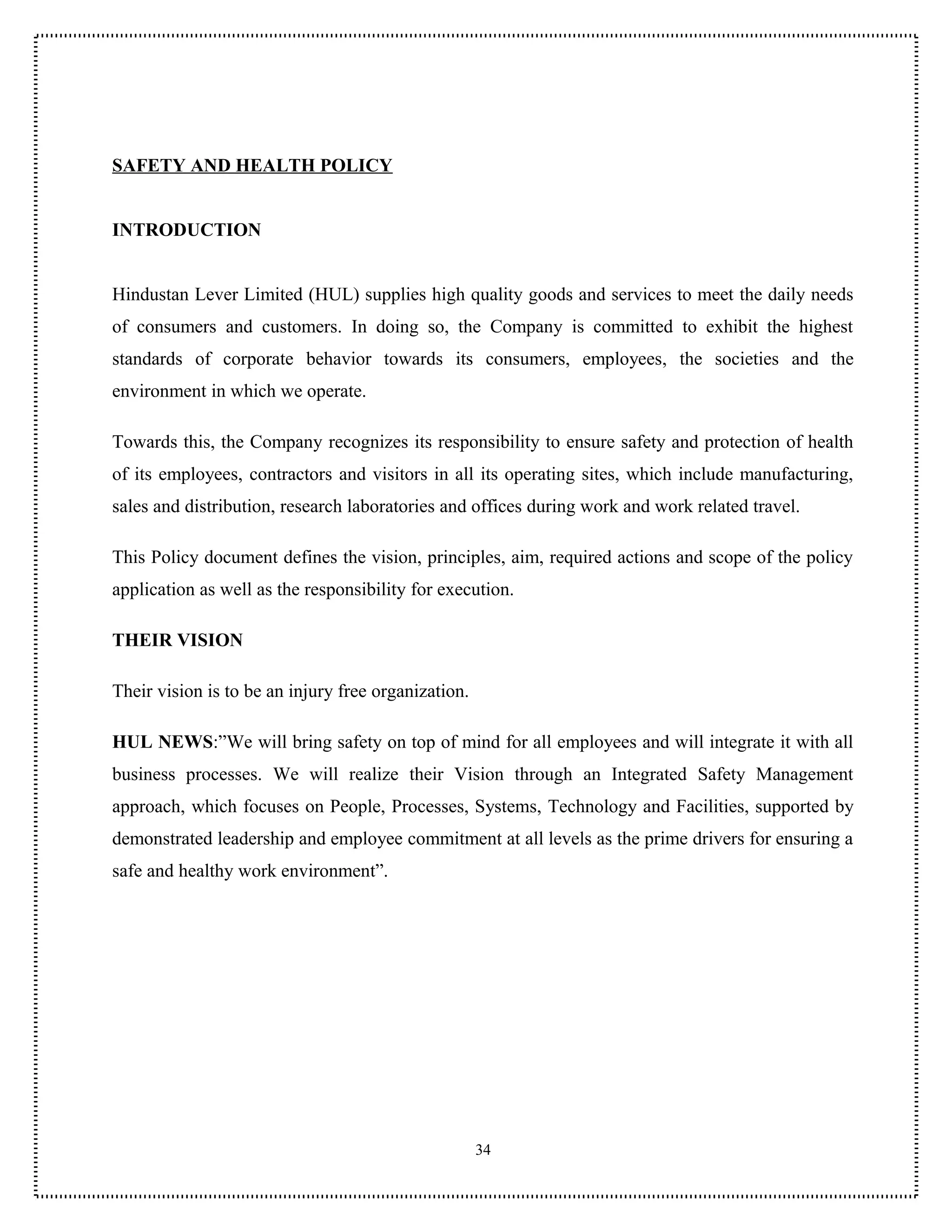 SAFETY AND HEALTH POLICY


INTRODUCTION


Hindustan Lever Limited (HUL) supplies high quality goods and services to meet the daily needs
of consumers and customers. In doing so, the Company is committed to exhibit the highest
standards of corporate behavior towards its consumers, employees, the societies and the
environment in which we operate.

Towards this, the Company recognizes its responsibility to ensure safety and protection of health
of its employees, contractors and visitors in all its operating sites, which include manufacturing,
sales and distribution, research laboratories and offices during work and work related travel.

This Policy document defines the vision, principles, aim, required actions and scope of the policy
application as well as the responsibility for execution.

THEIR VISION

Their vision is to be an injury free organization.

HUL NEWS:”We will bring safety on top of mind for all employees and will integrate it with all
business processes. We will realize their Vision through an Integrated Safety Management
approach, which focuses on People, Processes, Systems, Technology and Facilities, supported by
demonstrated leadership and employee commitment at all levels as the prime drivers for ensuring a
safe and healthy work environment”.




                                                     34
 