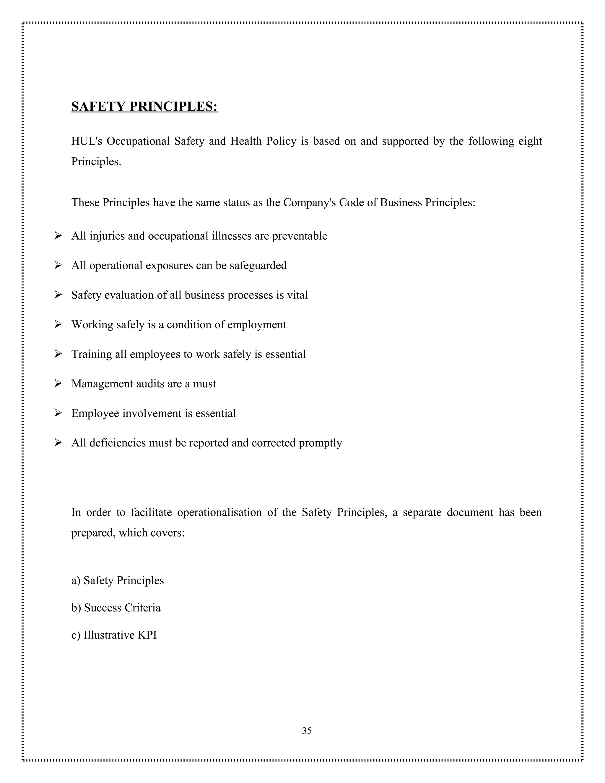 SAFETY PRINCIPLES:

   HUL's Occupational Safety and Health Policy is based on and supported by the following eight
   Principles.


   These Principles have the same status as the Company's Code of Business Principles:

 All injuries and occupational illnesses are preventable

 All operational exposures can be safeguarded

 Safety evaluation of all business processes is vital

 Working safely is a condition of employment

 Training all employees to work safely is essential

 Management audits are a must

 Employee involvement is essential

 All deficiencies must be reported and corrected promptly




   In order to facilitate operationalisation of the Safety Principles, a separate document has been
   prepared, which covers:



   a) Safety Principles

   b) Success Criteria

   c) Illustrative KPI




                                                    35
 