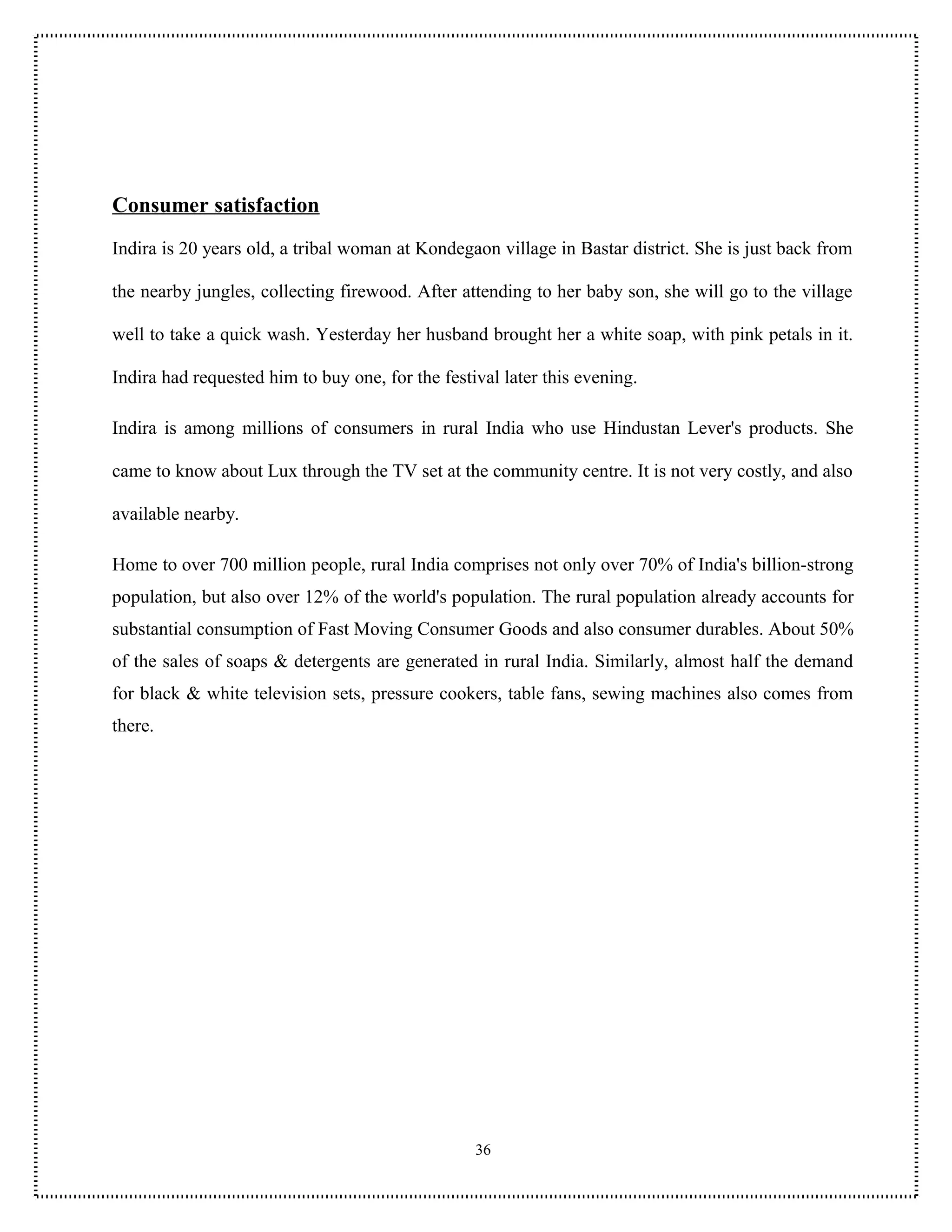 Consumer satisfaction
Indira is 20 years old, a tribal woman at Kondegaon village in Bastar district. She is just back from

the nearby jungles, collecting firewood. After attending to her baby son, she will go to the village

well to take a quick wash. Yesterday her husband brought her a white soap, with pink petals in it.

Indira had requested him to buy one, for the festival later this evening.

Indira is among millions of consumers in rural India who use Hindustan Lever's products. She

came to know about Lux through the TV set at the community centre. It is not very costly, and also

available nearby.

Home to over 700 million people, rural India comprises not only over 70% of India's billion-strong
population, but also over 12% of the world's population. The rural population already accounts for
substantial consumption of Fast Moving Consumer Goods and also consumer durables. About 50%
of the sales of soaps & detergents are generated in rural India. Similarly, almost half the demand
for black & white television sets, pressure cookers, table fans, sewing machines also comes from
there.




                                                  36
 