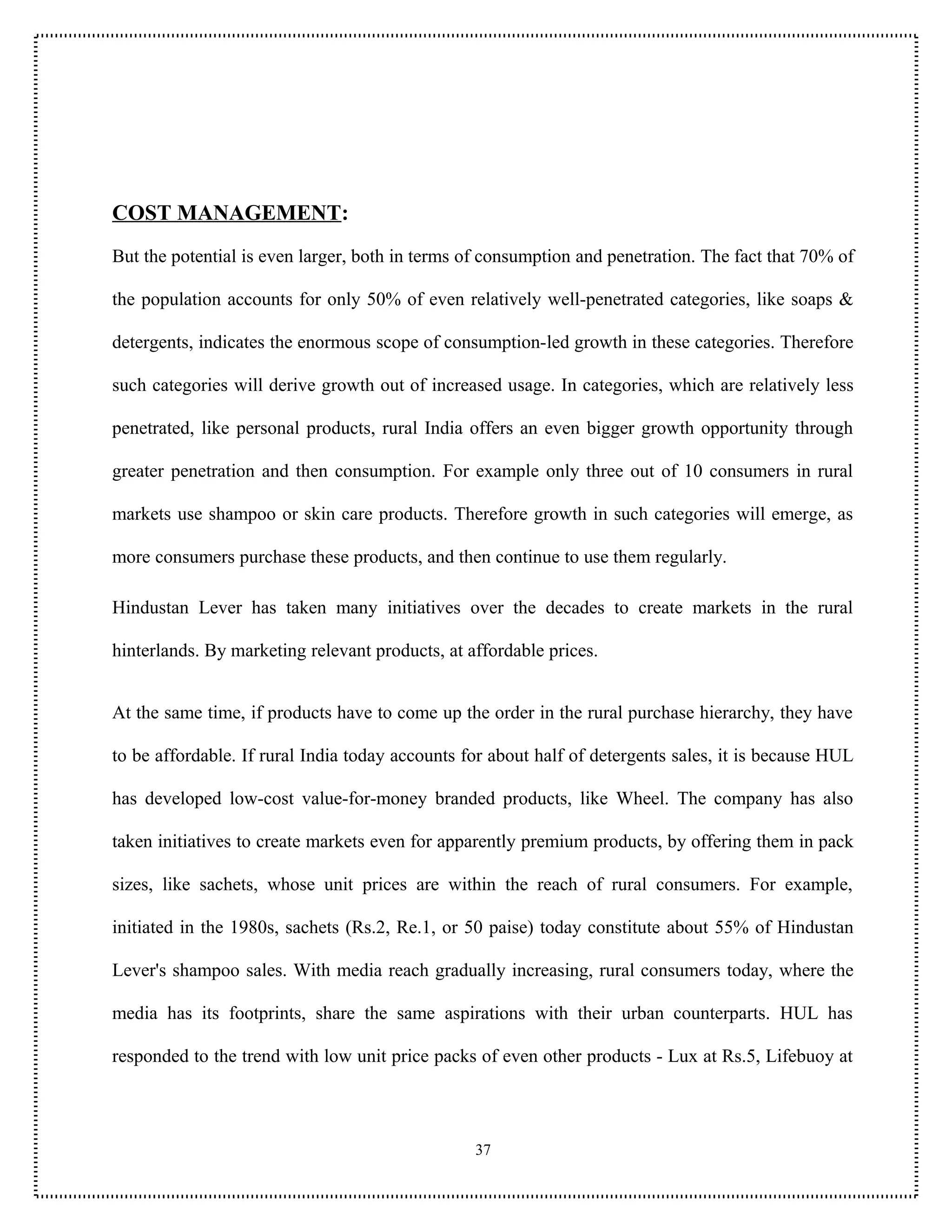 COST MANAGEMENT:
But the potential is even larger, both in terms of consumption and penetration. The fact that 70% of

the population accounts for only 50% of even relatively well-penetrated categories, like soaps &

detergents, indicates the enormous scope of consumption-led growth in these categories. Therefore

such categories will derive growth out of increased usage. In categories, which are relatively less

penetrated, like personal products, rural India offers an even bigger growth opportunity through

greater penetration and then consumption. For example only three out of 10 consumers in rural

markets use shampoo or skin care products. Therefore growth in such categories will emerge, as

more consumers purchase these products, and then continue to use them regularly.

Hindustan Lever has taken many initiatives over the decades to create markets in the rural

hinterlands. By marketing relevant products, at affordable prices.


At the same time, if products have to come up the order in the rural purchase hierarchy, they have

to be affordable. If rural India today accounts for about half of detergents sales, it is because HUL

has developed low-cost value-for-money branded products, like Wheel. The company has also

taken initiatives to create markets even for apparently premium products, by offering them in pack

sizes, like sachets, whose unit prices are within the reach of rural consumers. For example,

initiated in the 1980s, sachets (Rs.2, Re.1, or 50 paise) today constitute about 55% of Hindustan

Lever's shampoo sales. With media reach gradually increasing, rural consumers today, where the

media has its footprints, share the same aspirations with their urban counterparts. HUL has

responded to the trend with low unit price packs of even other products - Lux at Rs.5, Lifebuoy at



                                                 37
 